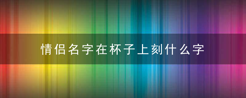 情侣名字在杯子上刻什么字 情侣名字在杯子上刻哪些字